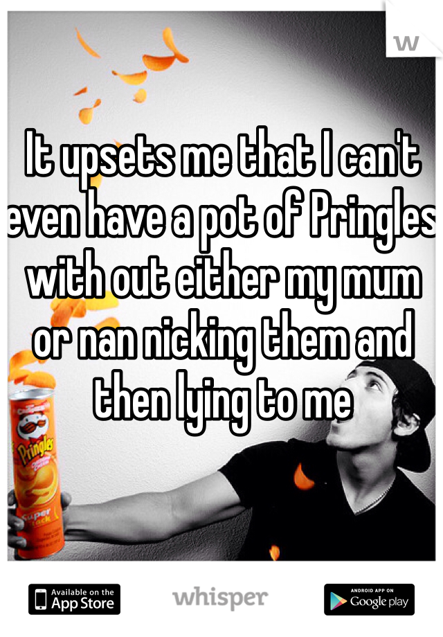 It upsets me that I can't even have a pot of Pringles with out either my mum or nan nicking them and then lying to me 
