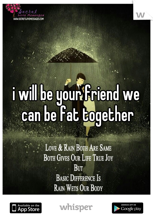 i will be your friend we can be fat together