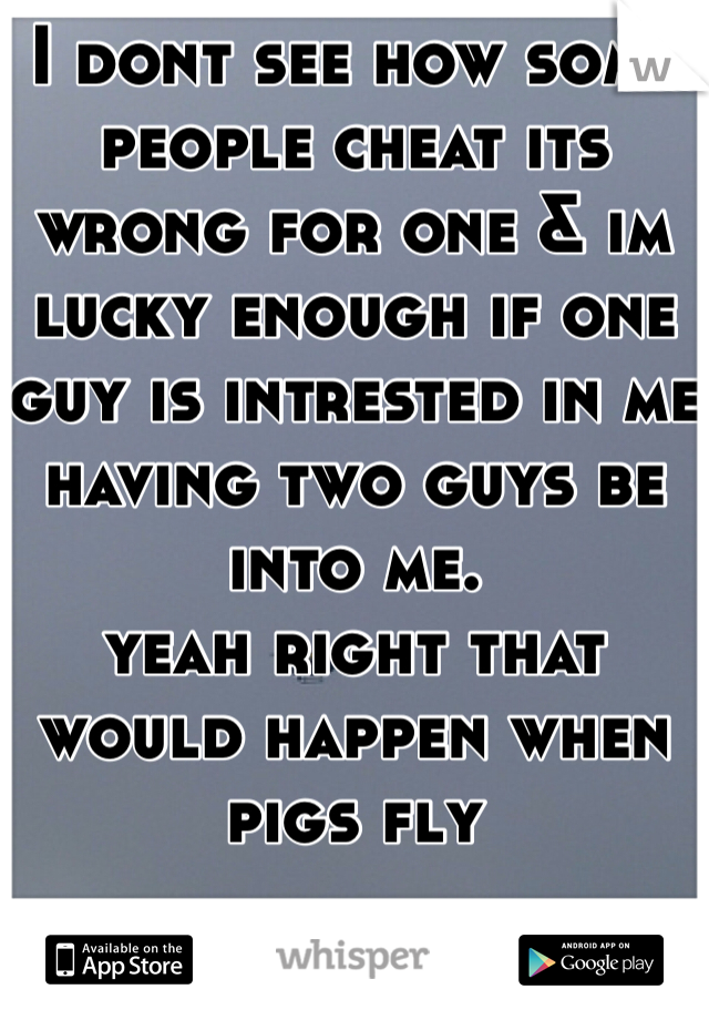 I dont see how some people cheat its wrong for one & im lucky enough if one guy is intrested in me having two guys be into me.
yeah right that would happen when pigs fly 