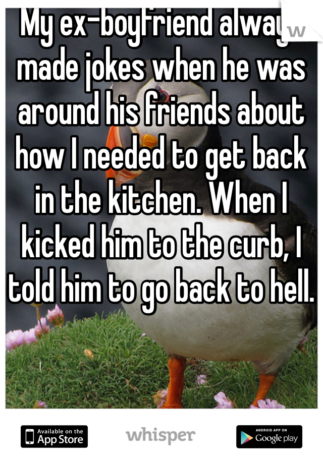 My ex-boyfriend always made jokes when he was around his friends about how I needed to get back in the kitchen. When I kicked him to the curb, I told him to go back to hell.