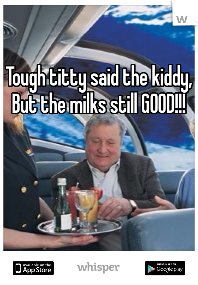 Tough titty said the kiddy, But the milks still GOOD!!!