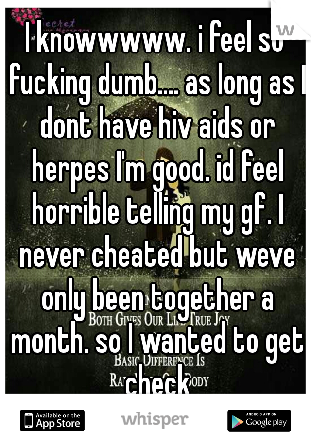 I knowwwww. i feel so fucking dumb.... as long as I dont have hiv aids or herpes I'm good. id feel horrible telling my gf. I never cheated but weve only been together a month. so I wanted to get check