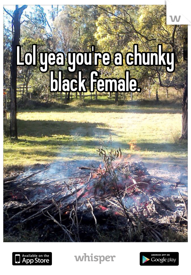 Lol yea you're a chunky black female. 