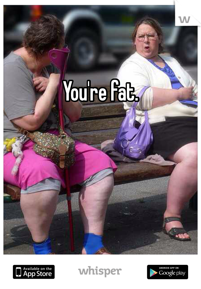 You're fat.