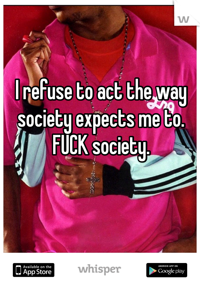 I refuse to act the way society expects me to. FUCK society.