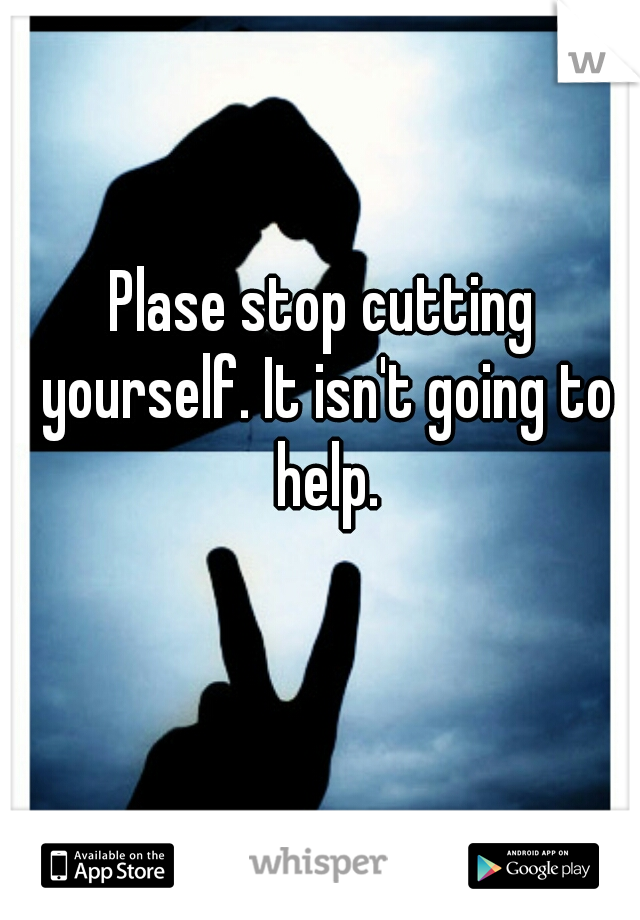 Plase stop cutting yourself. It isn't going to help.