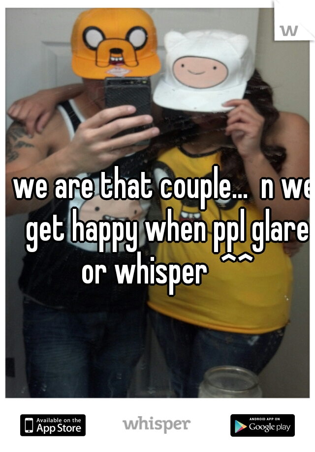 we are that couple...  n we get happy when ppl glare or whisper  ^^