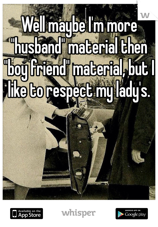Well maybe I'm more "husband" material then "boy friend" material, but I like to respect my lady's. 