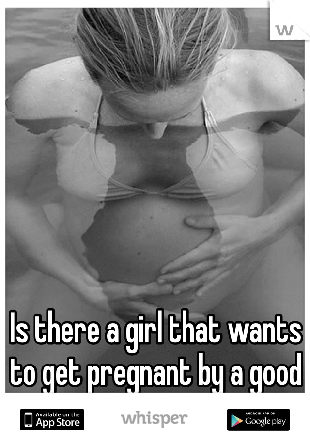 Is there a girl that wants to get pregnant by a good looking guy?