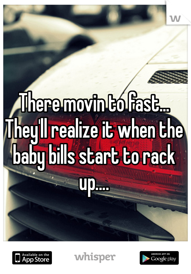 There movin to fast... They'll realize it when the baby bills start to rack up....