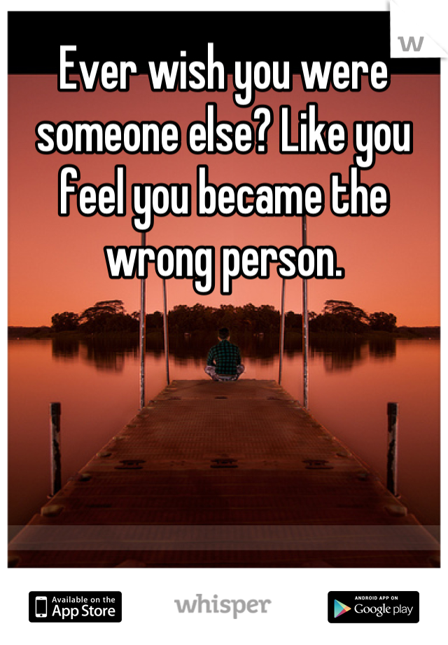 Ever wish you were someone else? Like you feel you became the wrong person.