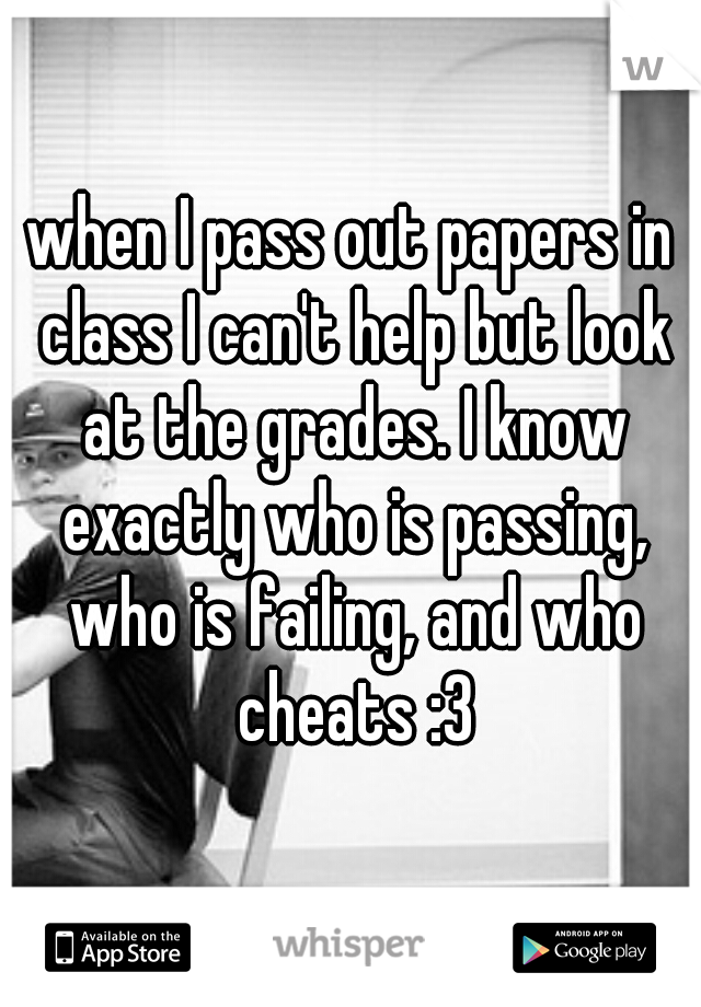 when I pass out papers in class I can't help but look at the grades. I know exactly who is passing, who is failing, and who cheats :3