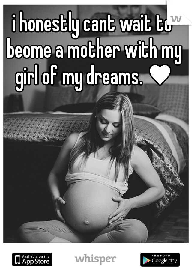 i honestly cant wait to beome a mother with my girl of my dreams. ♥