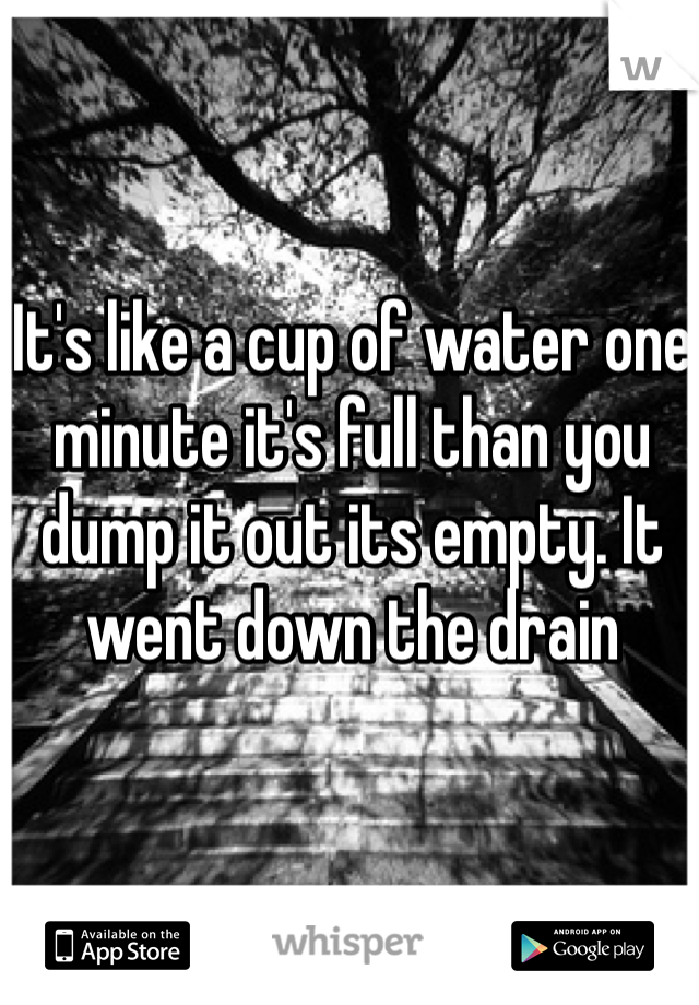 It's like a cup of water one minute it's full than you dump it out its empty. It went down the drain 