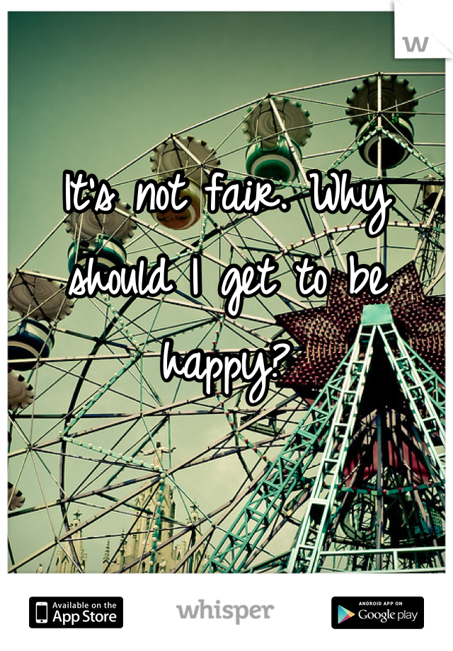 It's not fair. Why should I get to be happy?