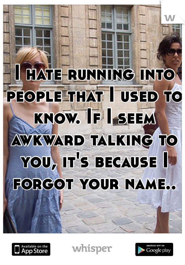 I hate running into people that I used to know. If I seem awkward talking to you, it's because I forgot your name..