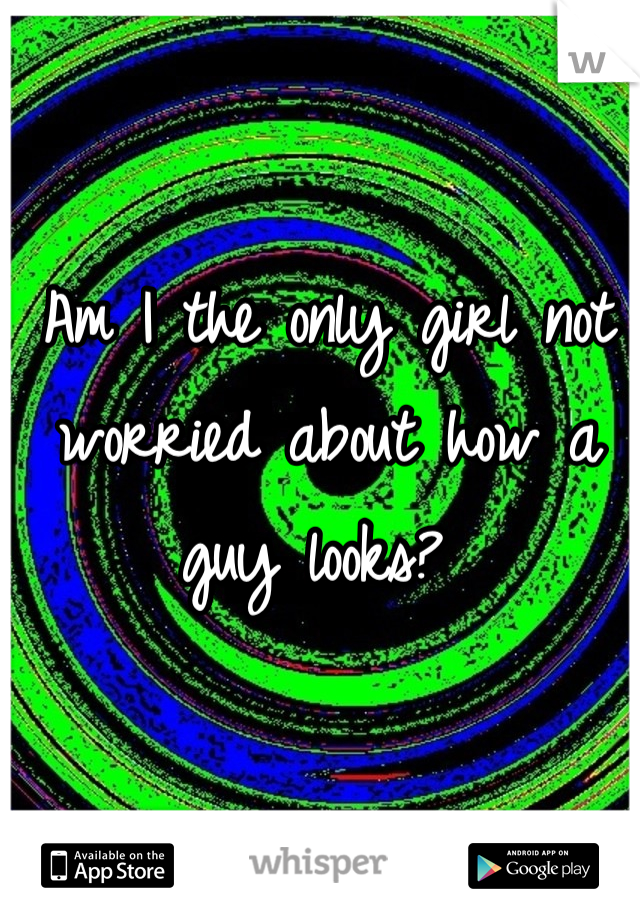 Am I the only girl not worried about how a guy looks? 