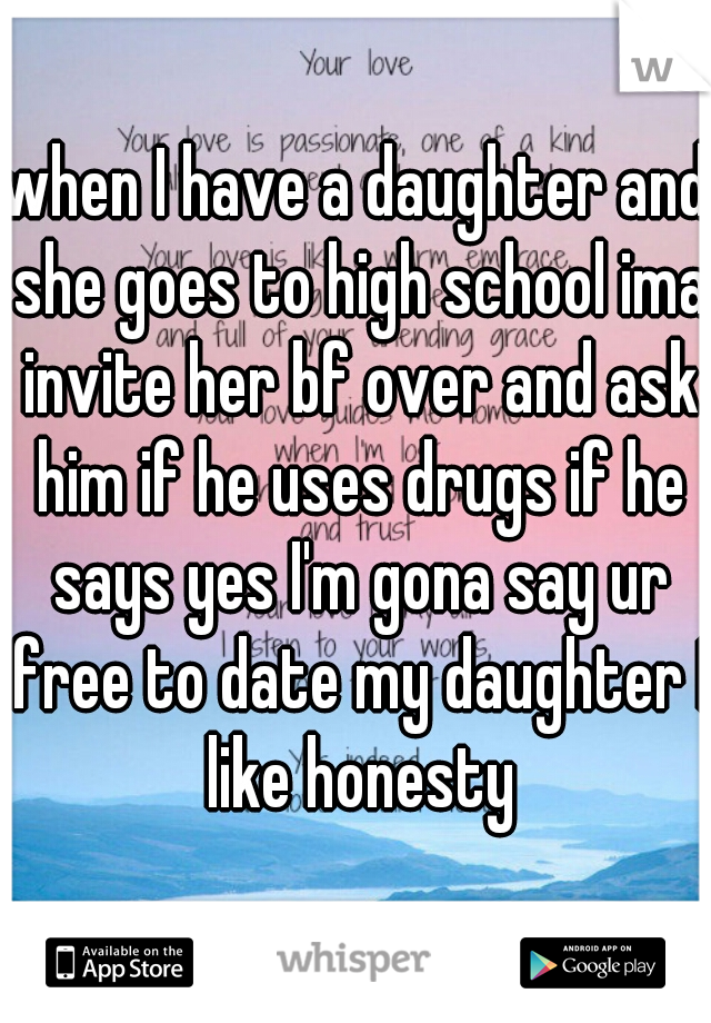 when I have a daughter and she goes to high school ima invite her bf over and ask him if he uses drugs if he says yes I'm gona say ur free to date my daughter I like honesty