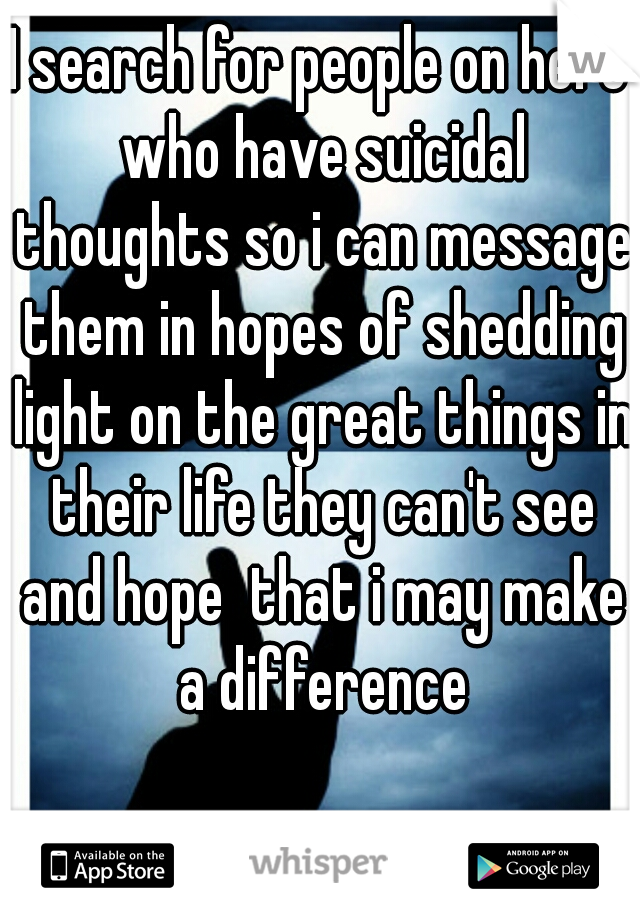 I search for people on here who have suicidal thoughts so i can message them in hopes of shedding light on the great things in their life they can't see and hope  that i may make a difference