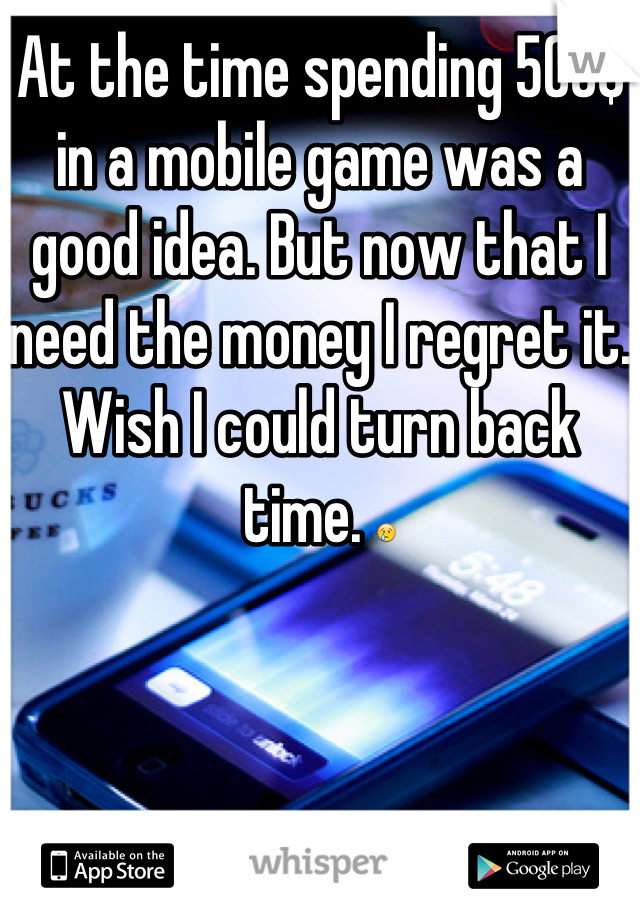 At the time spending 500$ in a mobile game was a good idea. But now that I need the money I regret it. Wish I could turn back time. 😢
