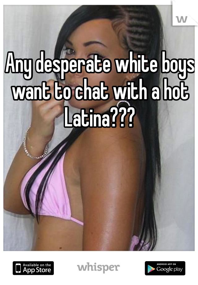 Any desperate white boys want to chat with a hot Latina??? 