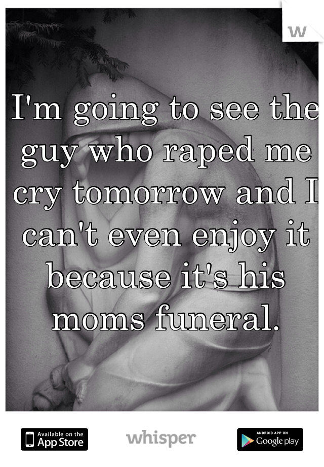 I'm going to see the guy who raped me cry tomorrow and I can't even enjoy it because it's his moms funeral. 