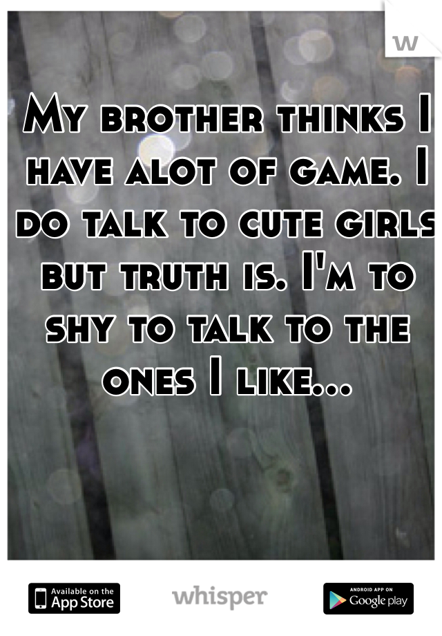 My brother thinks I have alot of game. I do talk to cute girls but truth is. I'm to shy to talk to the ones I like...