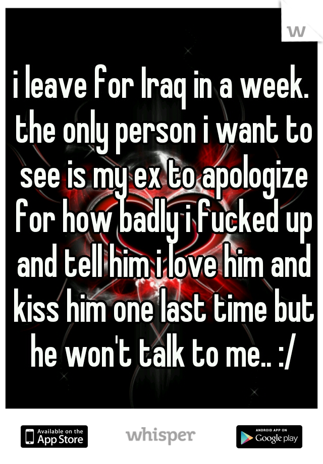i leave for Iraq in a week. the only person i want to see is my ex to apologize for how badly i fucked up and tell him i love him and kiss him one last time but he won't talk to me.. :/