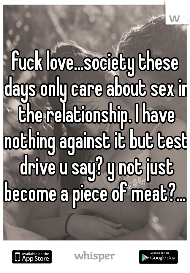 fuck love...society these days only care about sex in the relationship. I have nothing against it but test drive u say? y not just become a piece of meat?...   