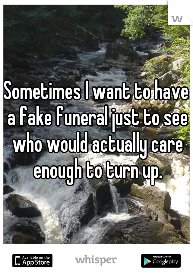 Sometimes I want to have a fake funeral just to see who would actually care enough to turn up.