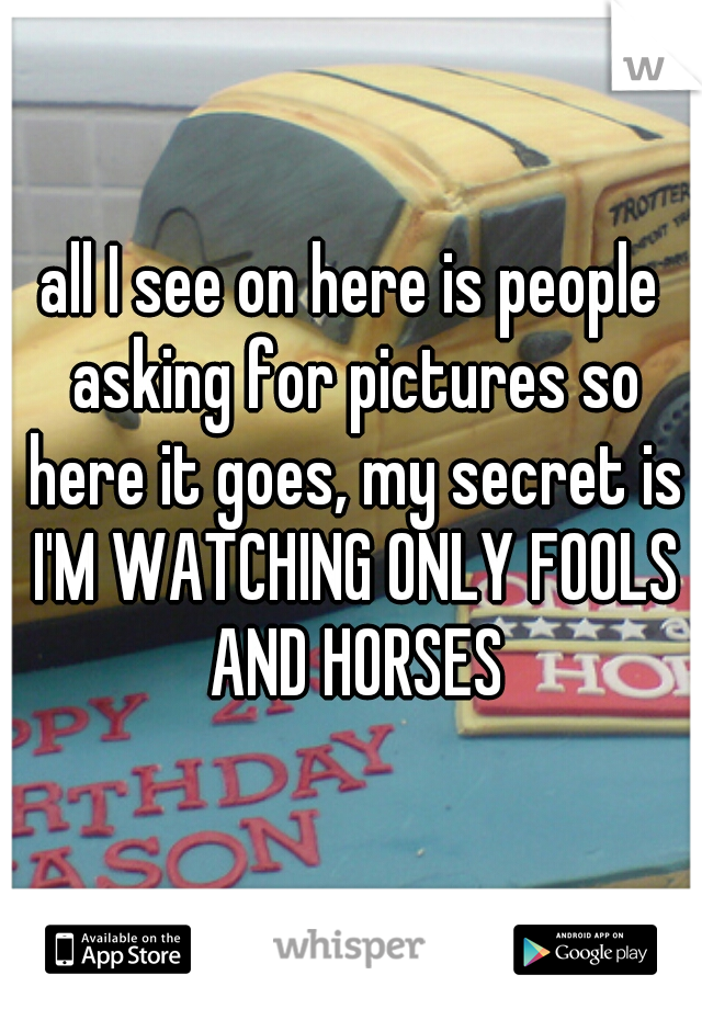 all I see on here is people asking for pictures so here it goes, my secret is I'M WATCHING ONLY FOOLS AND HORSES