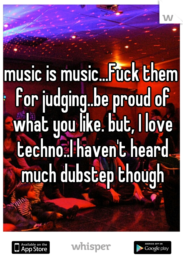 music is music...Fuck them for judging..be proud of what you like. but, I love techno..I haven't heard much dubstep though