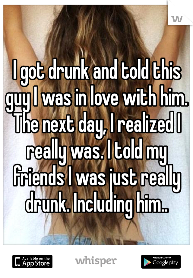 I got drunk and told this guy I was in love with him. The next day, I realized I really was. I told my friends I was just really drunk. Including him..