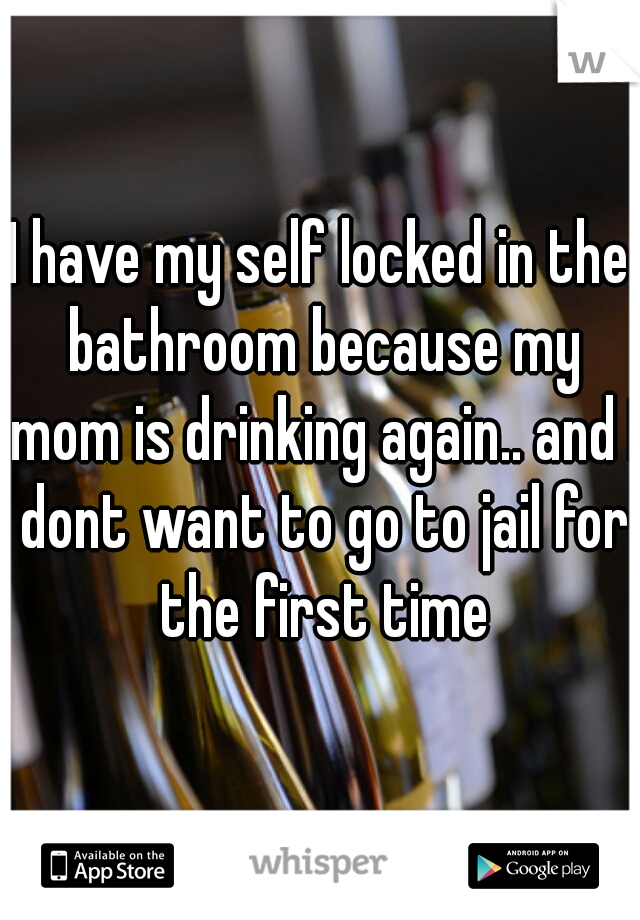 I have my self locked in the bathroom because my mom is drinking again.. and I dont want to go to jail for the first time