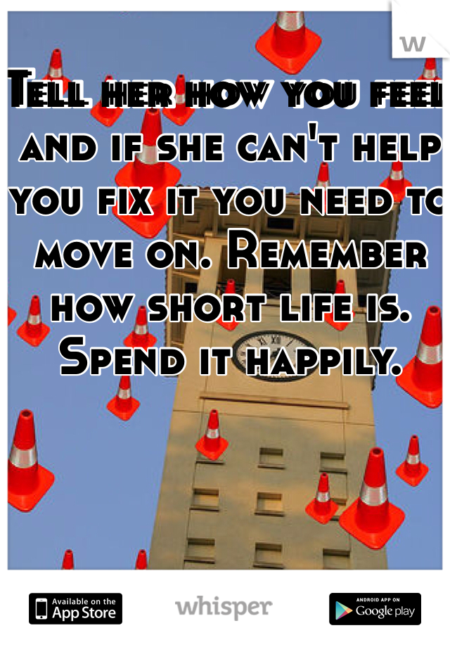 Tell her how you feel and if she can't help you fix it you need to move on. Remember how short life is. Spend it happily. 