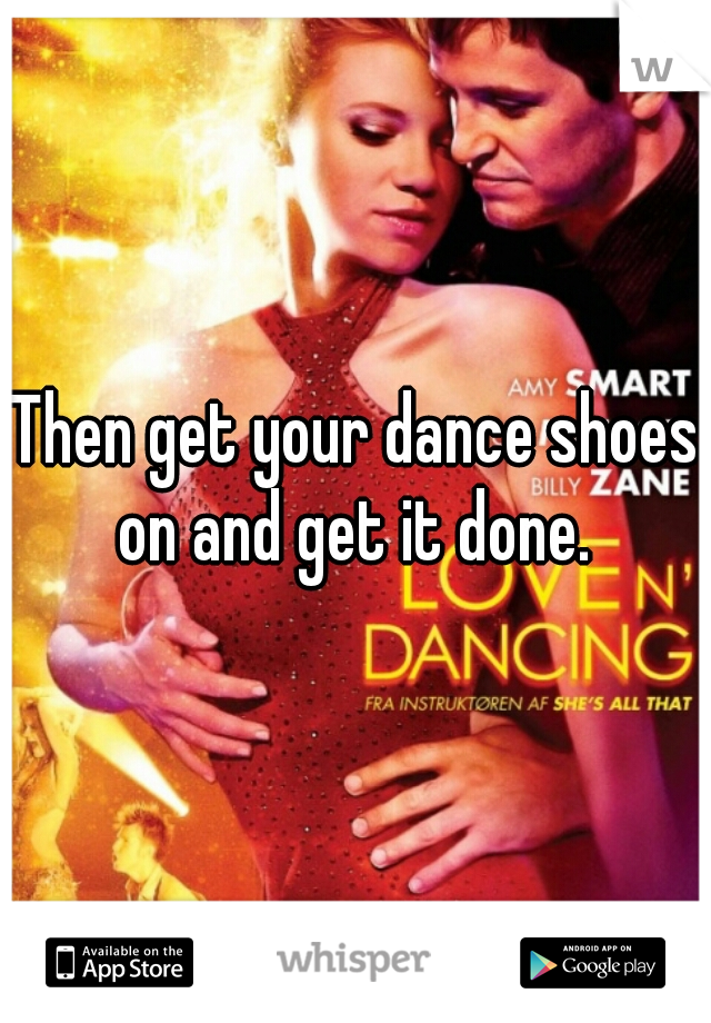 Then get your dance shoes on and get it done. 