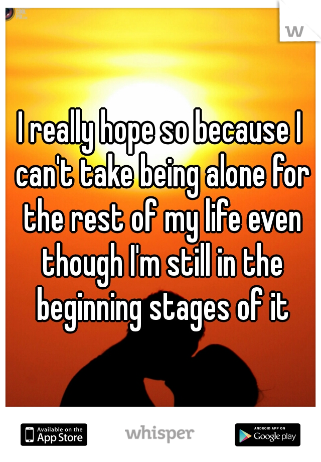 I really hope so because I can't take being alone for the rest of my life even though I'm still in the beginning stages of it