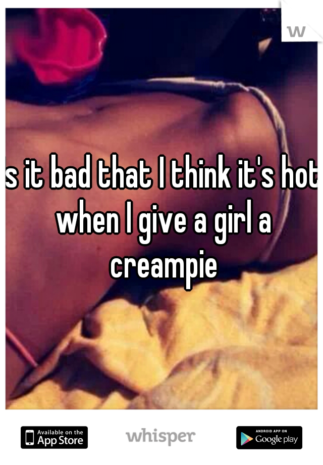 Is it bad that I think it's hot when I give a girl a creampie