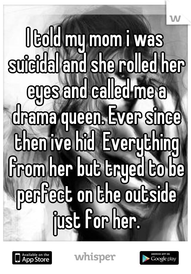 I told my mom i was suicidal and she rolled her eyes and called me a drama queen. Ever since then ive hid  Everything from her but tryed to be perfect on the outside just for her.