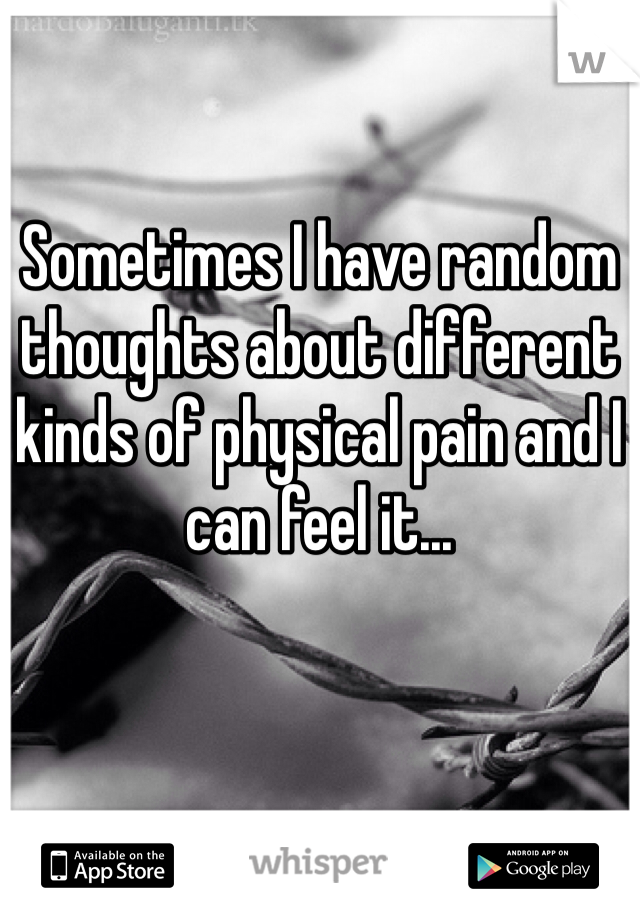 Sometimes I have random thoughts about different kinds of physical pain and I can feel it...