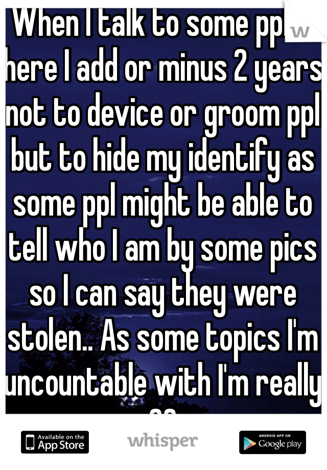 When I talk to some ppl in here I add or minus 2 years not to device or groom ppl but to hide my identify as some ppl might be able to tell who I am by some pics so I can say they were stolen.. As some topics I'm uncountable with I'm really 20
