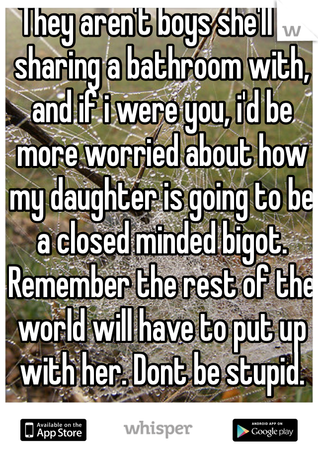 They aren't boys she'll be sharing a bathroom with, and if i were you, i'd be more worried about how my daughter is going to be a closed minded bigot. Remember the rest of the world will have to put up with her. Dont be stupid.