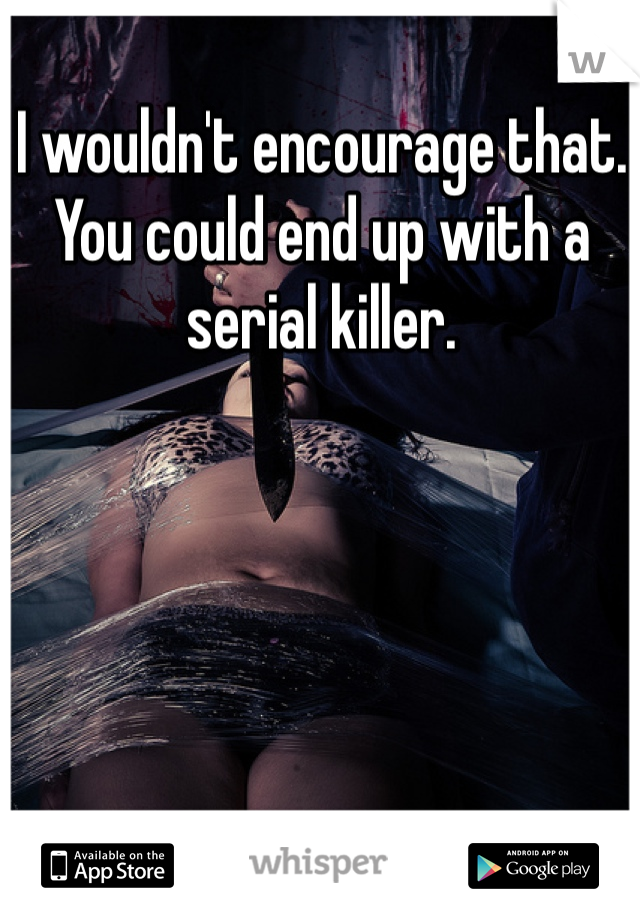 I wouldn't encourage that. You could end up with a serial killer.
