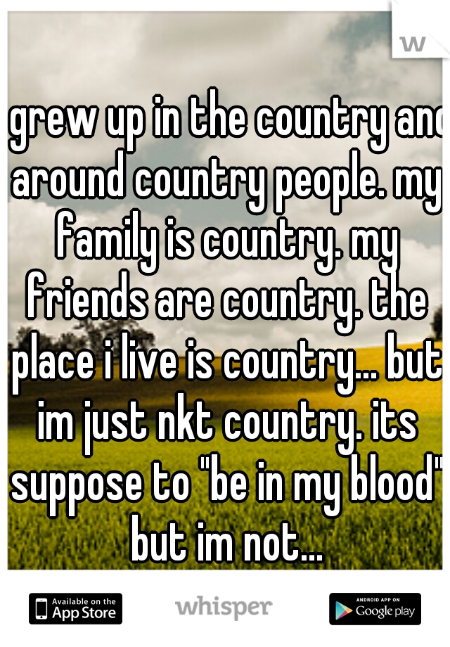 i grew up in the country and around country people. my family is country. my friends are country. the place i live is country... but im just nkt country. its suppose to "be in my blood" but im not...