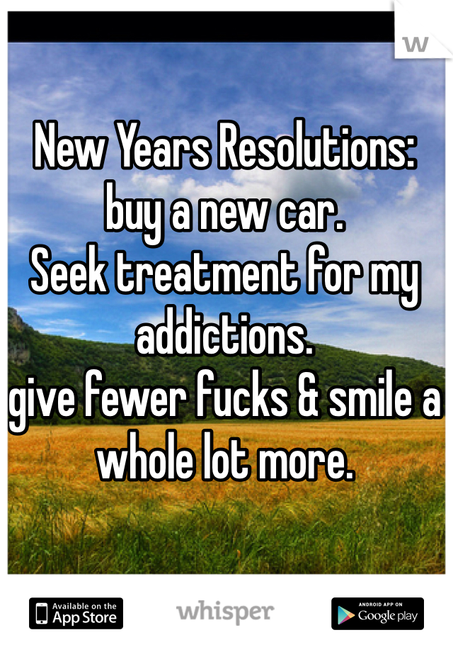 New Years Resolutions:
buy a new car.
Seek treatment for my addictions.
give fewer fucks & smile a whole lot more.