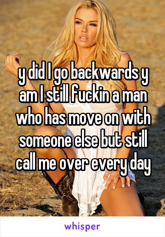 y did I go backwards y am I still fuckin a man who has move on with someone else but still call me over every day