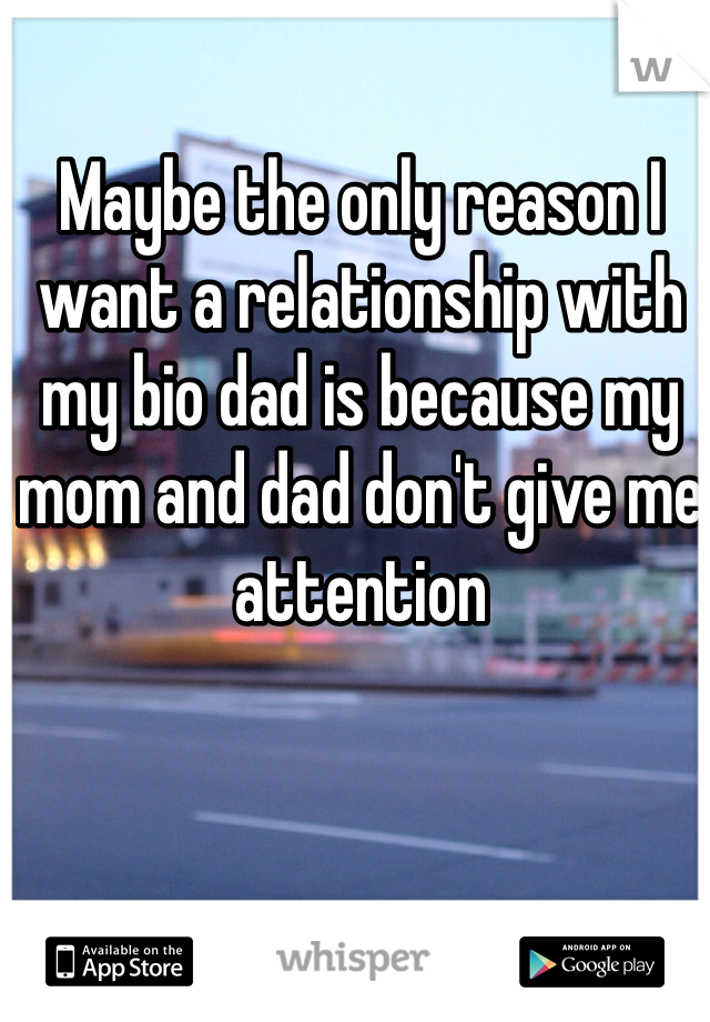Maybe the only reason I want a relationship with my bio dad is because my mom and dad don't give me attention 