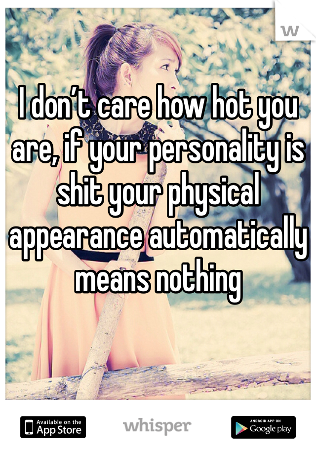 I don’t care how hot you are, if your personality is shit your physical appearance automatically means nothing