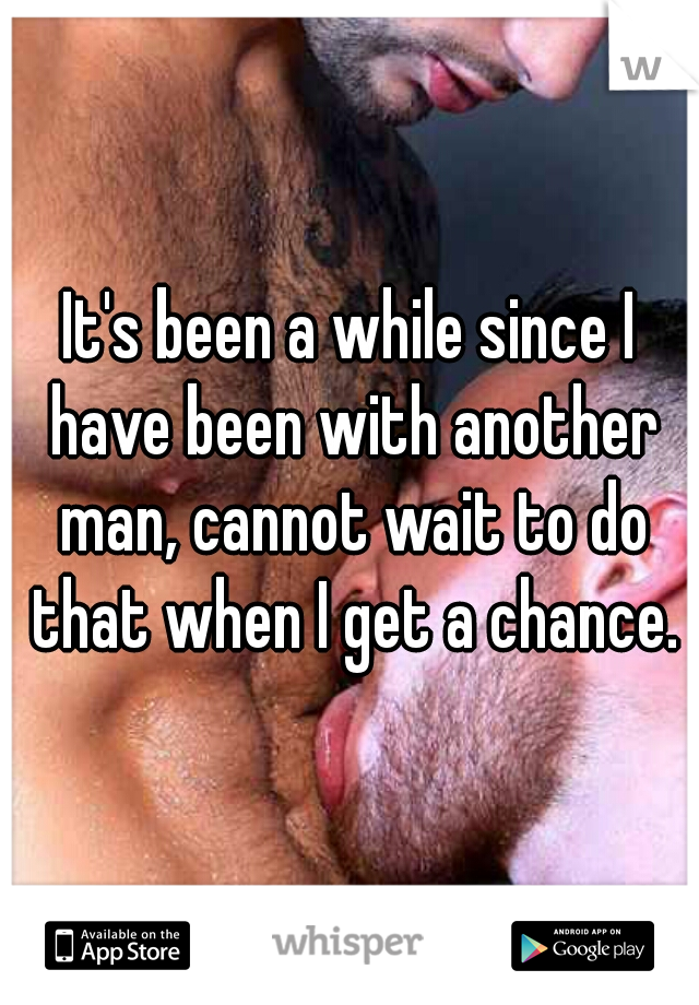It's been a while since I have been with another man, cannot wait to do that when I get a chance.