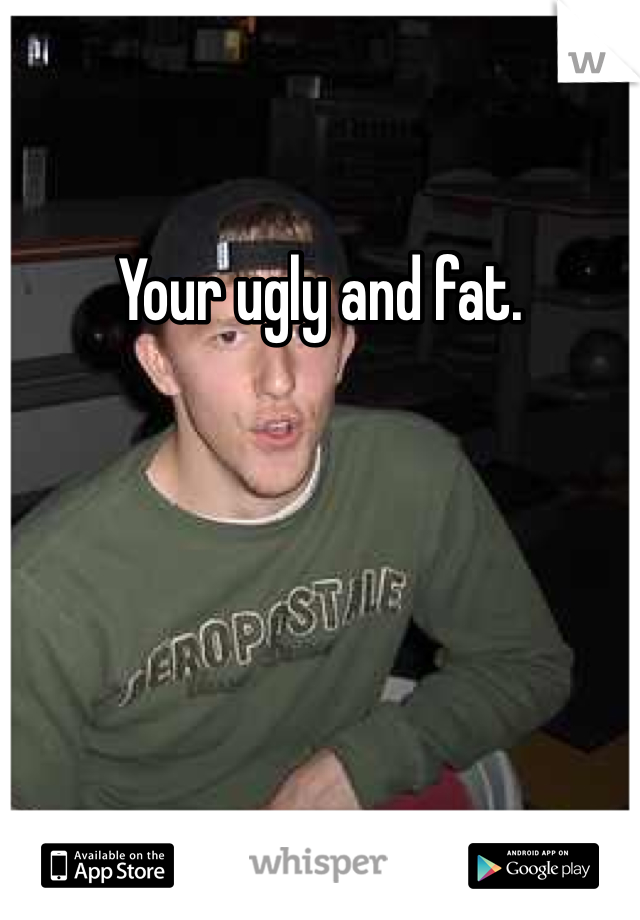 Your ugly and fat.